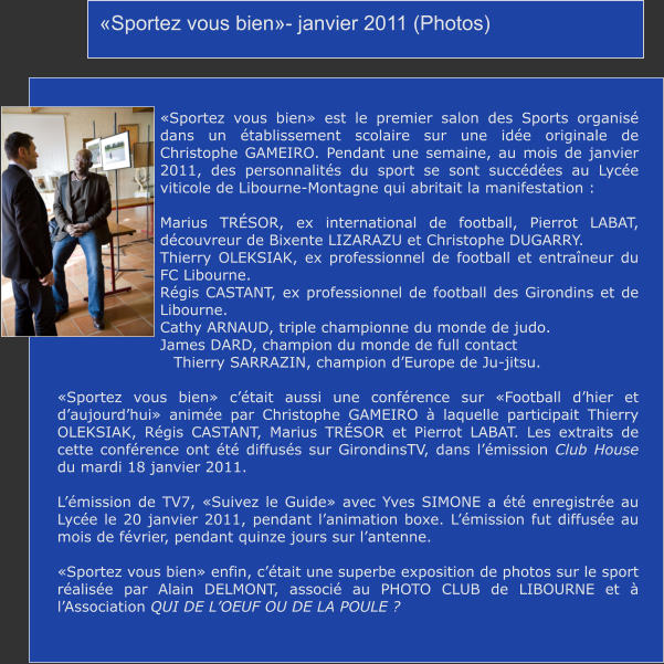 «Sportez vous bien»- janvier 2011 (Photos) «Sportez vous bien» est le premier salon des Sports organisé dans un établissement scolaire sur une idée originale de Christophe GAMEIRO. Pendant une semaine, au mois de janvier 2011, des personnalités du sport se sont succédées au Lycée viticole de Libourne-Montagne qui abritait la manifestation :  Marius TRÉSOR, ex international de football, Pierrot LABAT, découvreur de Bixente LIZARAZU et Christophe DUGARRY. Thierry OLEKSIAK, ex professionnel de football et entraîneur du FC Libourne. Régis CASTANT, ex professionnel de football des Girondins et de Libourne. Cathy ARNAUD, triple championne du monde de judo. James DARD, champion du monde de full contact                        Thierry SARRAZIN, champion d’Europe de Ju-jitsu.  «Sportez vous bien» c’était aussi une conférence sur «Football d’hier et d’aujourd’hui» animée par Christophe GAMEIRO à laquelle participait Thierry OLEKSIAK, Régis CASTANT, Marius TRÉSOR et Pierrot LABAT. Les extraits de cette conférence ont été diffusés sur GirondinsTV, dans l’émission Club House  du mardi 18 janvier 2011.  L’émission de TV7, «Suivez le Guide» avec Yves SIMONE a été enregistrée au Lycée le 20 janvier 2011, pendant l’animation boxe. L’émission fut diffusée au mois de février, pendant quinze jours sur l’antenne.  «Sportez vous bien» enfin, c’était une superbe exposition de photos sur le sport réalisée par Alain DELMONT, associé au PHOTO CLUB de LIBOURNE et à l’Association QUI DE L’OEUF OU DE LA POULE ?