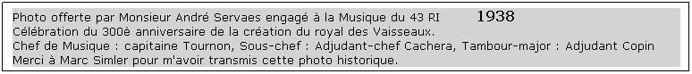 Text Box: Photo offerte par Monsieur André Servaes engagé à la Musique du 43 RI        1938
Célébration du 300è anniversaire de la création du royal des Vaisseaux.
Chef de Musique : capitaine Tournon, Sous-chef : Adjudant-chef Cachera, Tambour-major : Adjudant Copin
Merci à Marc Simler pour m'avoir transmis cette photo historique. 
 
