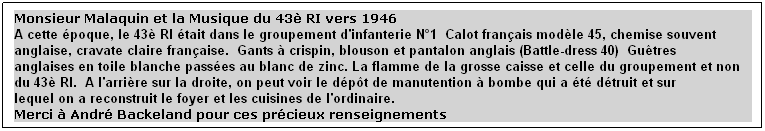 Text Box: Monsieur Malaquin et la Musique du 43è RI vers 1946
A cette époque, le 43è RI était dans le groupement d'infanterie N°1  Calot français modèle 45, chemise souvent anglaise, cravate claire française.  Gants à crispin, blouson et pantalon anglais (Battle-dress 40)  Guêtres 
anglaises en toile blanche passées au blanc de zinc. La flamme de la grosse caisse et celle du groupement et non du 43è RI.  A l'arrière sur la droite, on peut voir le dépôt de manutention à bombe qui a été détruit et sur
lequel on a reconstruit le foyer et les cuisines de l'ordinaire.
Merci à André Backeland pour ces précieux renseignements
