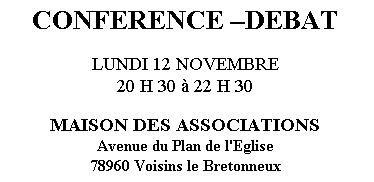 Zone de Texte: CONFERENCE DEBAT

LUNDI 12 NOVEMBRE
20 H 30  22 H 30

MAISON DES ASSOCIATIONS 
Avenue du Plan de l'Eglise 
78960 Voisins le Bretonneux
